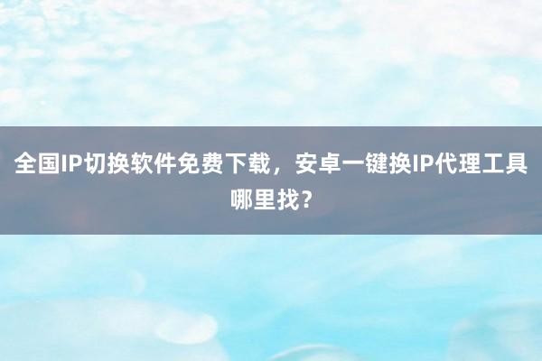 全国IP切换软件免费下载，安卓一键换IP代理工具哪里找？
