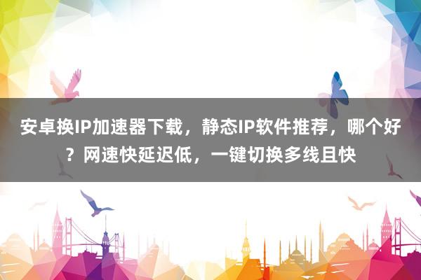 安卓换IP加速器下载，静态IP软件推荐，哪个好？网速快延迟低，一键切换多线且快