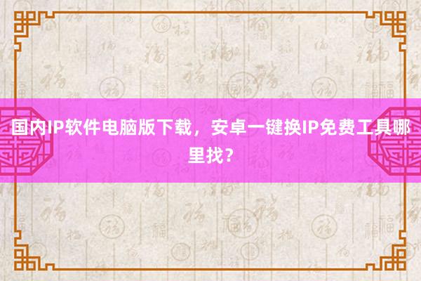 国内IP软件电脑版下载，安卓一键换IP免费工具哪里找？