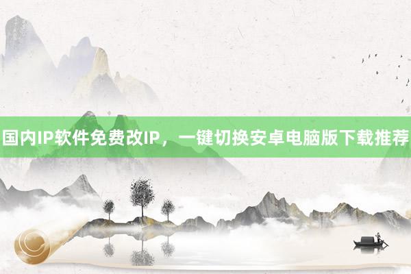 国内IP软件免费改IP，一键切换安卓电脑版下载推荐