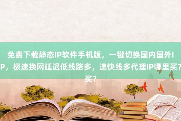 免费下载静态IP软件手机版，一键切换国内国外IP，极速换网延迟低线路多，速快线多代理IP哪里买？