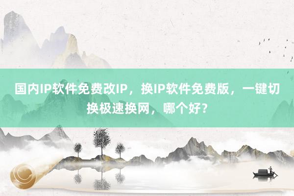 国内IP软件免费改IP，换IP软件免费版，一键切换极速换网，哪个好？
