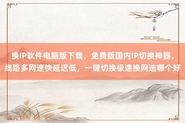 换IP软件电脑版下载，免费版国内IP切换神器，线路多网速快延迟低，一键切换极速换网选哪个好