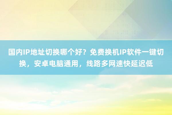 国内IP地址切换哪个好？免费换机IP软件一键切换，安卓电脑通用，线路多网速快延迟低