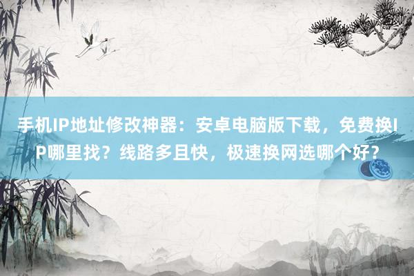 手机IP地址修改神器：安卓电脑版下载，免费换IP哪里找？线路多且快，极速换网选哪个好？