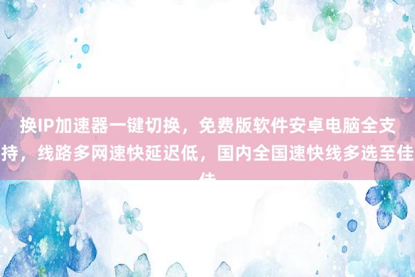 换IP加速器一键切换，免费版软件安卓电脑全支持，线路多网速快延迟低，国内全国速快线多选至佳