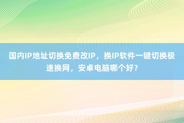 国内IP地址切换免费改IP，换IP软件一键切换极速换网，安卓电脑哪个好？