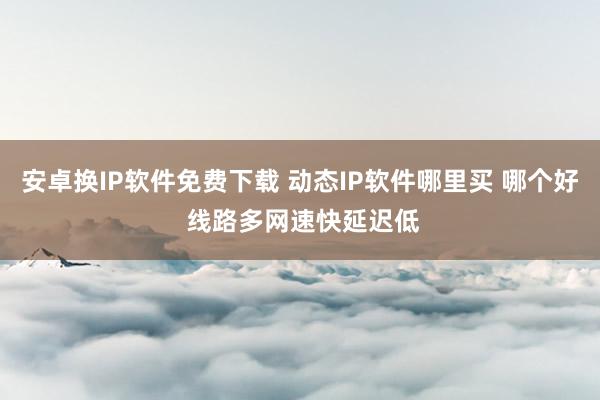 安卓换IP软件免费下载 动态IP软件哪里买 哪个好 线路多网速快延迟低