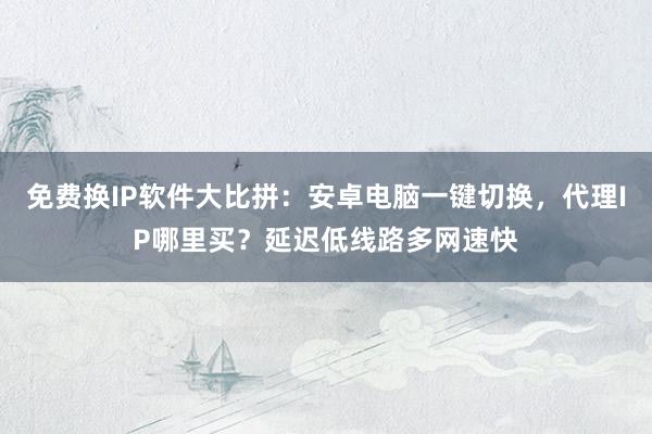 免费换IP软件大比拼：安卓电脑一键切换，代理IP哪里买？延迟低线路多网速快