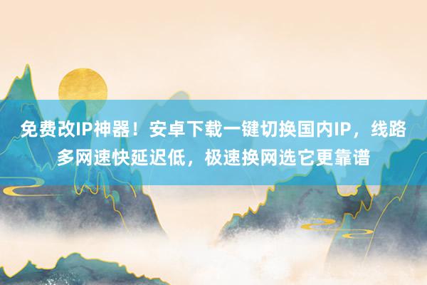 免费改IP神器！安卓下载一键切换国内IP，线路多网速快延迟低，极速换网选它更靠谱