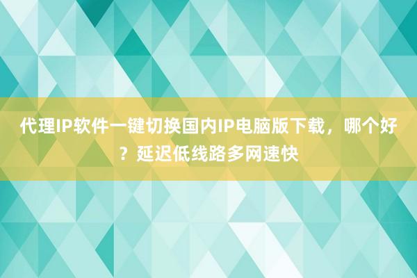 代理IP软件一键切换国内IP电脑版下载，哪个好？延迟低线路多网速快