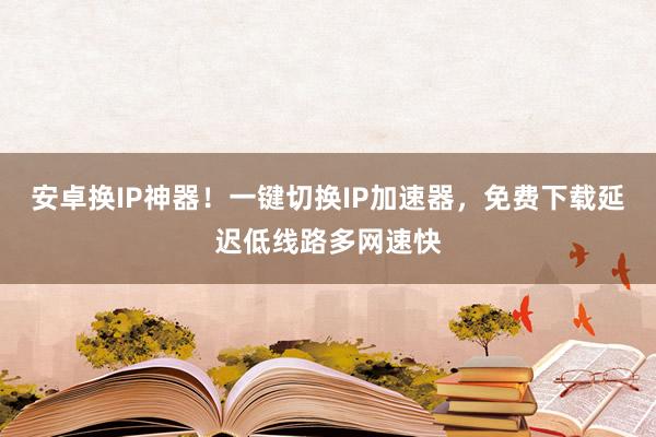 安卓换IP神器！一键切换IP加速器，免费下载延迟低线路多网速快