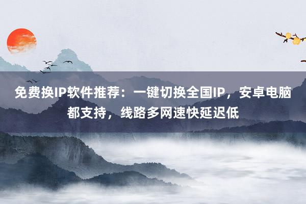 免费换IP软件推荐：一键切换全国IP，安卓电脑都支持，线路多网速快延迟低
