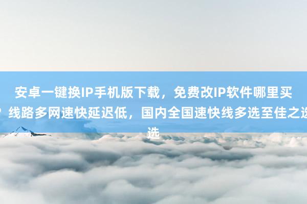 安卓一键换IP手机版下载，免费改IP软件哪里买？线路多网速快延迟低，国内全国速快线多选至佳之选
