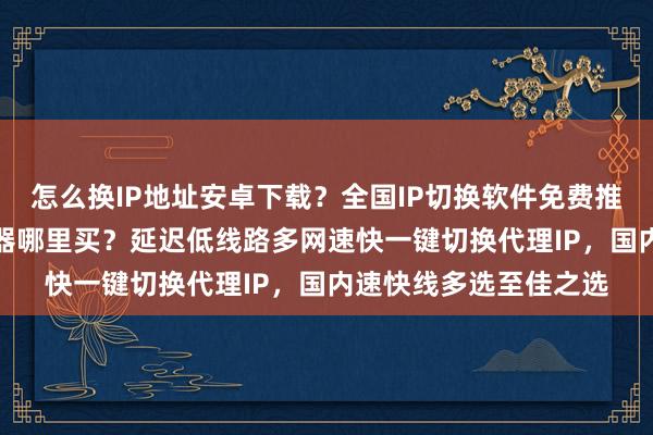 怎么换IP地址安卓下载？全国IP切换软件免费推荐，电脑版换IP加速器哪里买？延迟低线路多网速快一键切换代理IP，国内速快线多选至佳之选