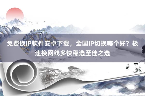 免费换IP软件安卓下载，全国IP切换哪个好？极速换网线多快稳选至佳之选