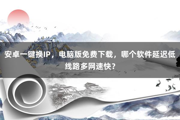 安卓一键换IP，电脑版免费下载，哪个软件延迟低线路多网速快？