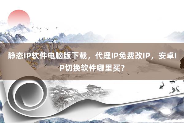 静态IP软件电脑版下载，代理IP免费改IP，安卓IP切换软件哪里买？