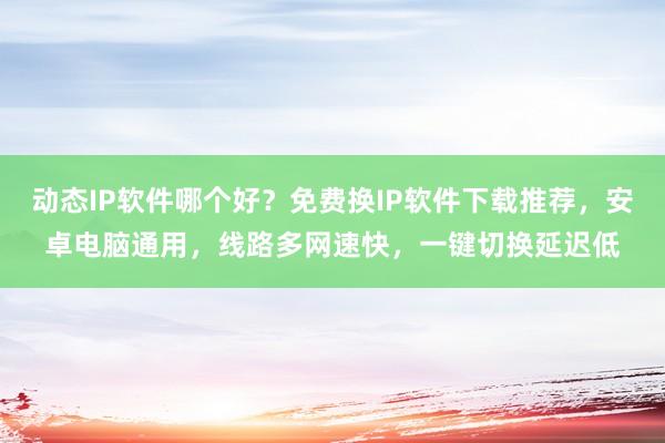 动态IP软件哪个好？免费换IP软件下载推荐，安卓电脑通用，线路多网速快，一键切换延迟低