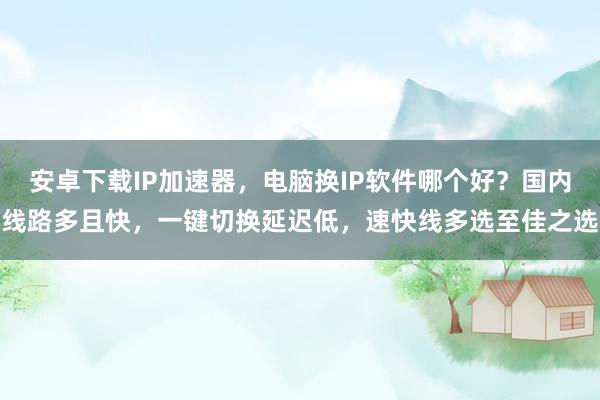 安卓下载IP加速器，电脑换IP软件哪个好？国内线路多且快，一键切换延迟低，速快线多选至佳之选
