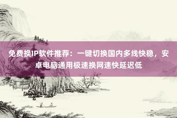 免费换IP软件推荐：一键切换国内多线快稳，安卓电脑通用极速换网速快延迟低
