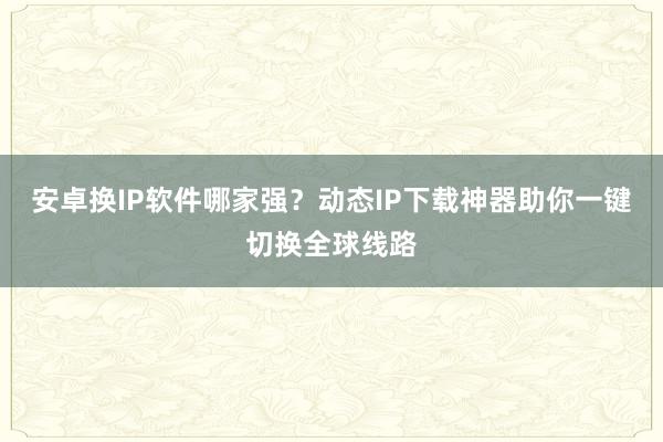安卓换IP软件哪家强？动态IP下载神器助你一键切换全球线路