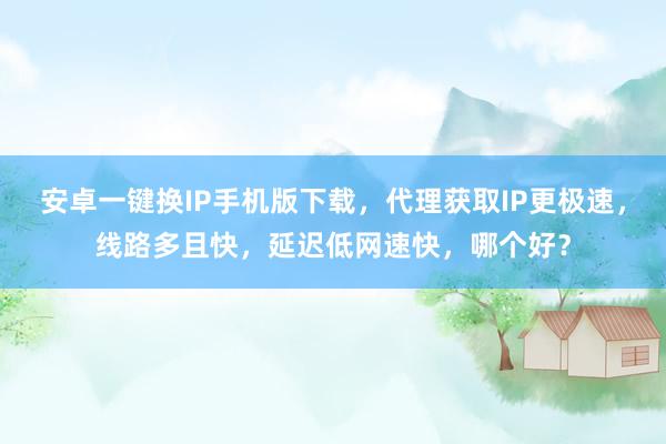 安卓一键换IP手机版下载，代理获取IP更极速，线路多且快，延迟低网速快，哪个好？