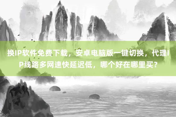 换IP软件免费下载，安卓电脑版一键切换，代理IP线路多网速快延迟低，哪个好在哪里买？