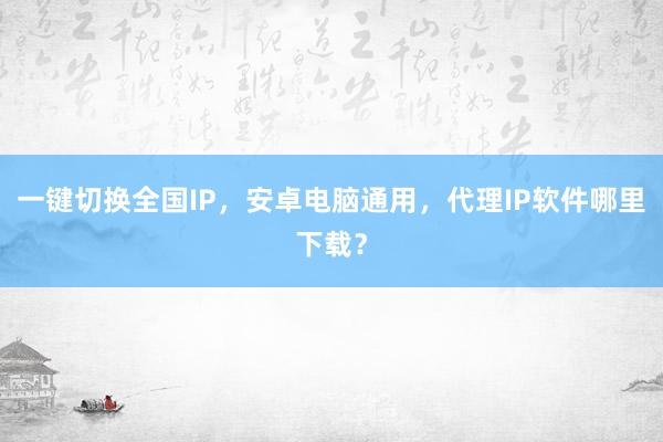 一键切换全国IP，安卓电脑通用，代理IP软件哪里下载？