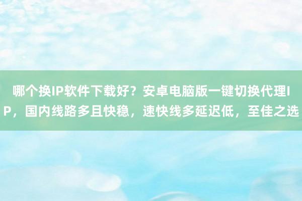 哪个换IP软件下载好？安卓电脑版一键切换代理IP，国内线路多且快稳，速快线多延迟低，至佳之选
