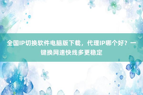 全国IP切换软件电脑版下载，代理IP哪个好？一键换网速快线多更稳定