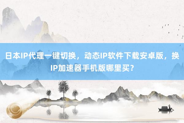 日本IP代理一键切换，动态IP软件下载安卓版，换IP加速器手机版哪里买？