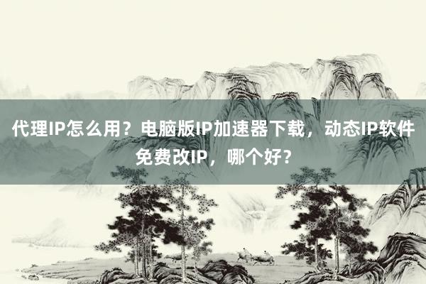 代理IP怎么用？电脑版IP加速器下载，动态IP软件免费改IP，哪个好？