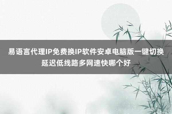 易语言代理IP免费换IP软件安卓电脑版一键切换延迟低线路多网速快哪个好