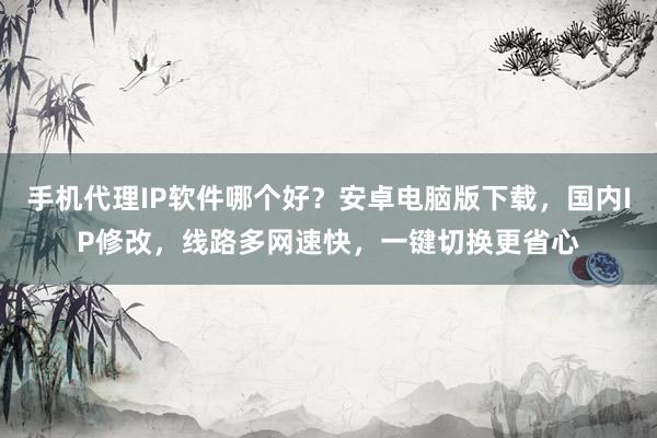 手机代理IP软件哪个好？安卓电脑版下载，国内IP修改，线路多网速快，一键切换更省心