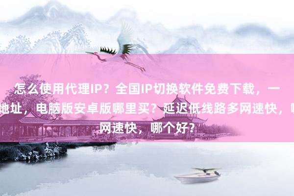 怎么使用代理IP？全国IP切换软件免费下载，一键改IP地址，电脑版安卓版哪里买？延迟低线路多网速快，哪个好？