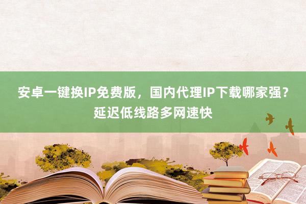 安卓一键换IP免费版，国内代理IP下载哪家强？延迟低线路多网速快