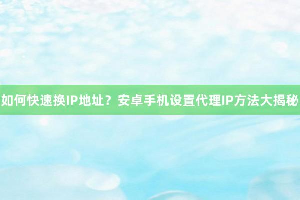 如何快速换IP地址？安卓手机设置代理IP方法大揭秘