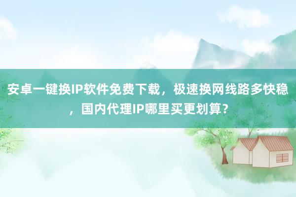 安卓一键换IP软件免费下载，极速换网线路多快稳，国内代理IP哪里买更划算？