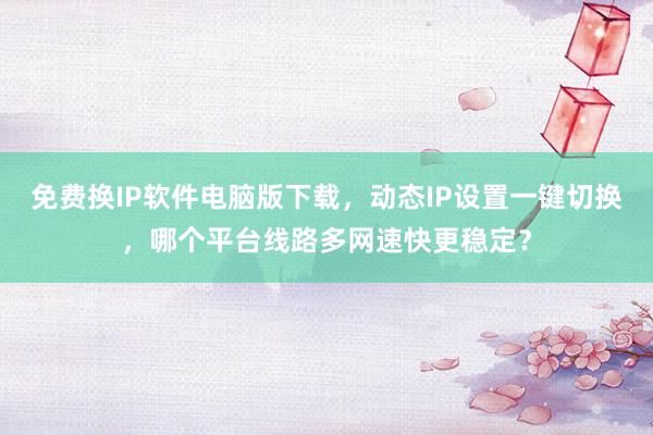 免费换IP软件电脑版下载，动态IP设置一键切换，哪个平台线路多网速快更稳定？
