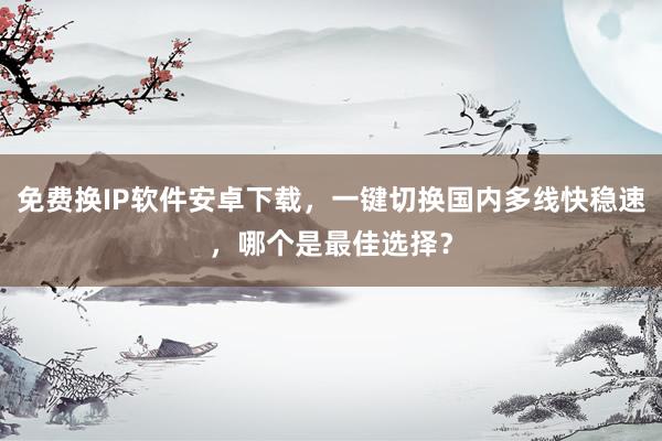 免费换IP软件安卓下载，一键切换国内多线快稳速，哪个是最佳选择？