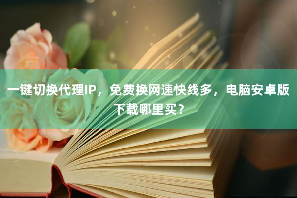 一键切换代理IP，免费换网速快线多，电脑安卓版下载哪里买？