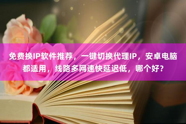 免费换IP软件推荐，一键切换代理IP，安卓电脑都适用，线路多网速快延迟低，哪个好？