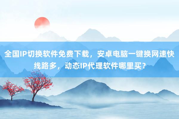 全国IP切换软件免费下载，安卓电脑一键换网速快线路多，动态IP代理软件哪里买？