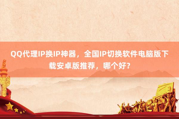 QQ代理IP换IP神器，全国IP切换软件电脑版下载安卓版推荐，哪个好？