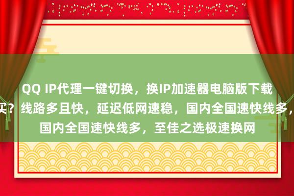 QQ IP代理一键切换，换IP加速器电脑版下载，安卓手机版哪里买？线路多且快，延迟低网速稳，国内全国速快线多，至佳之选极速换网