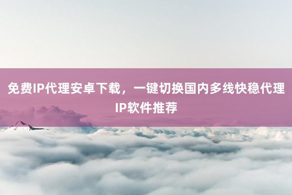 免费IP代理安卓下载，一键切换国内多线快稳代理IP软件推荐
