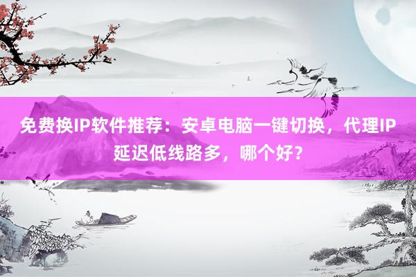 免费换IP软件推荐：安卓电脑一键切换，代理IP延迟低线路多，哪个好？