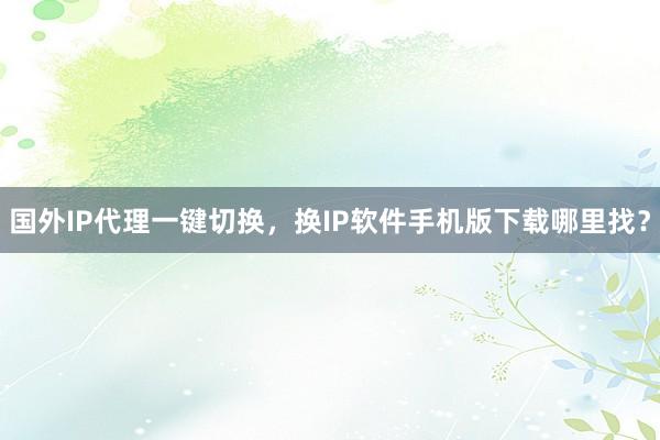 国外IP代理一键切换，换IP软件手机版下载哪里找？