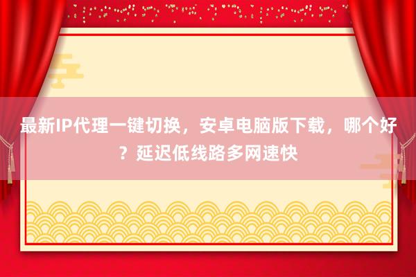 最新IP代理一键切换，安卓电脑版下载，哪个好？延迟低线路多网速快
